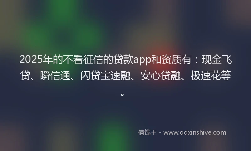 2025年的不看征信的贷款app和资质有：现金飞贷、瞬信通、闪贷宝速融、安心贷融、极速花等。
