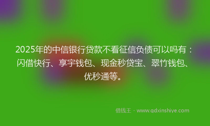 2025年的中信银行贷款不看征信负债可以吗有：闪借快行、享宇钱包、现金秒贷宝、翠竹钱包、优秒通等。