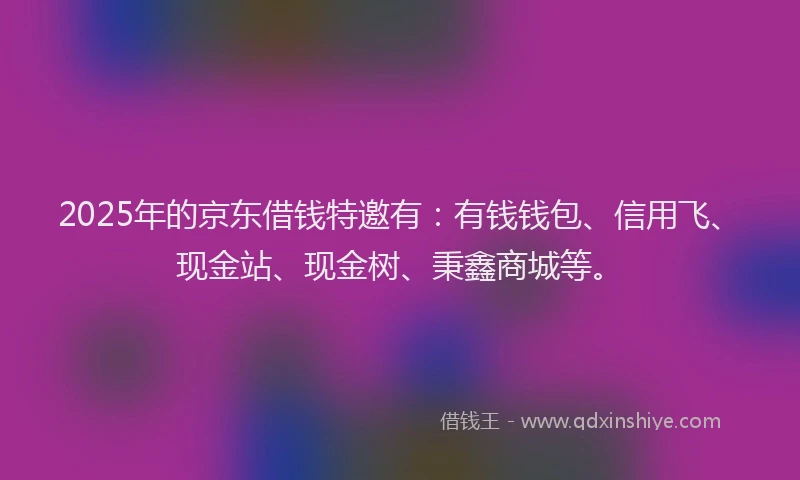 2025年的京东借钱特邀有：有钱钱包、信用飞、现金站、现金树、秉鑫商城等。