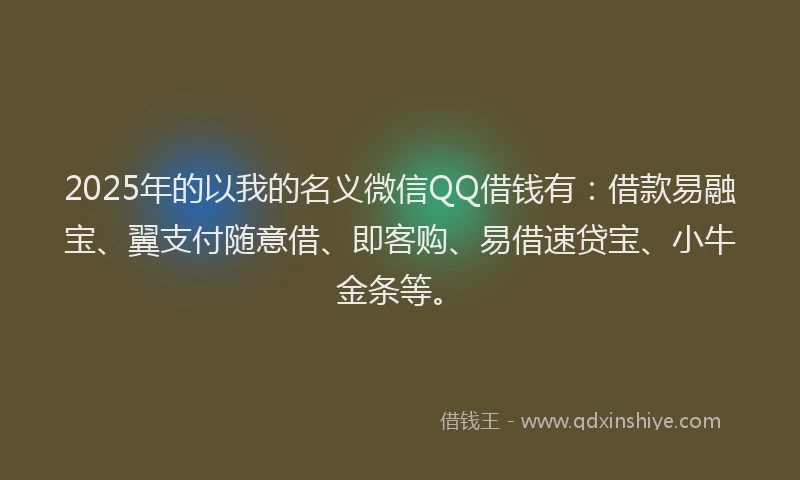 2025年的以我的名义微信QQ借钱有：借款易融宝、翼支付随意借、即客购、易借速贷宝、小牛金条等。