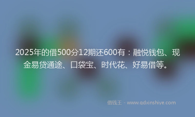 2025年的借500分12期还600有：融悦钱包、现金易贷通途、口袋宝、时代花、好易借等。