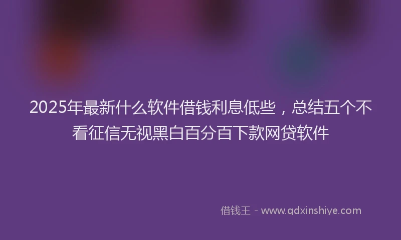 2025年最新什么软件借钱利息低些，总结五个不看征信无视黑白百分百下款网贷软件