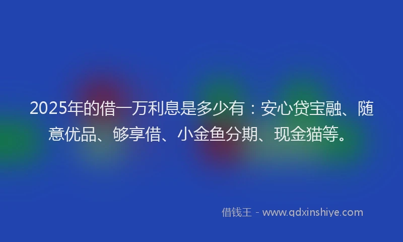2025年的借一万利息是多少有：安心贷宝融、随意优品、够享借、小金鱼分期、现金猫等。