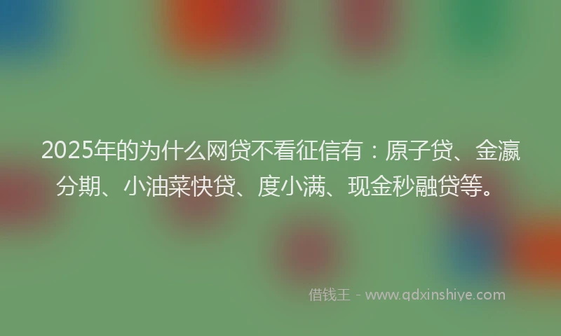 2025年的为什么网贷不看征信有：原子贷、金瀛分期、小油菜快贷、度小满、现金秒融贷等。