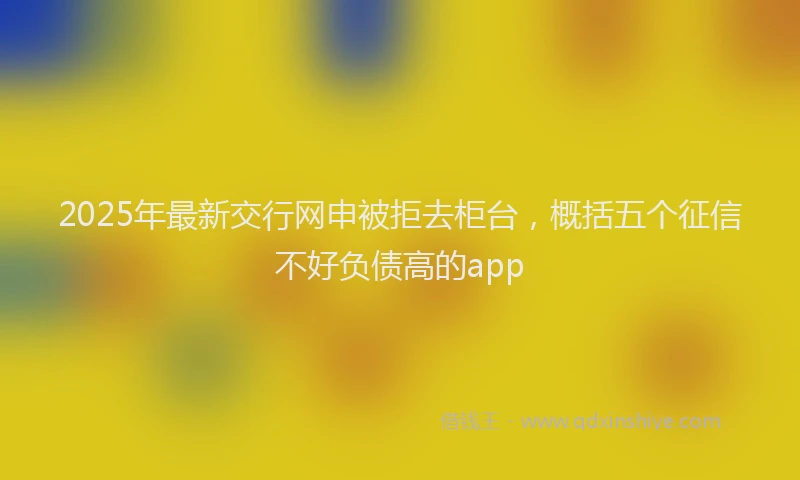 2025年最新交行网申被拒去柜台，概括五个征信不好负债高的app