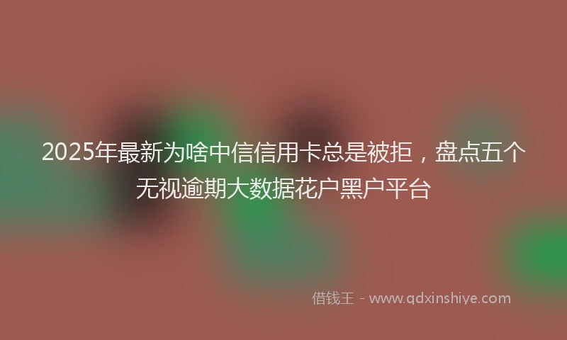 2025年最新为啥中信信用卡总是被拒，盘点五个无视逾期大数据花户黑户平台