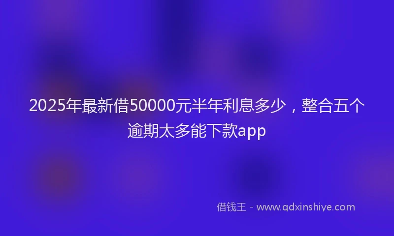 2025年最新借50000元半年利息多少，整合五个逾期太多能下款app