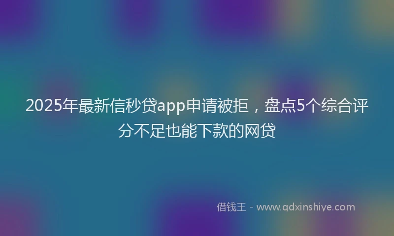 2025年最新信秒贷app申请被拒，盘点5个综合评分不足也能下款的网贷