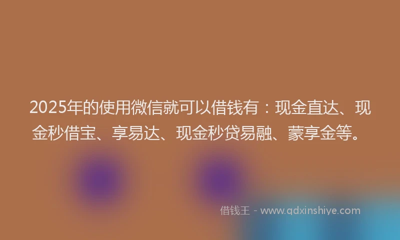 2025年的使用微信就可以借钱有：现金直达、现金秒借宝、享易达、现金秒贷易融、蒙享金等。