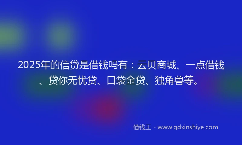 2025年的信贷是借钱吗有：云贝商城、一点借钱、贷你无忧贷、口袋金贷、独角兽等。