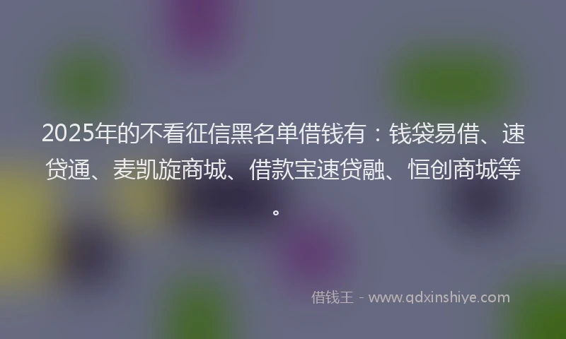 2025年的不看征信黑名单借钱有:钱袋易借、速贷通、麦凯旋商城、借款宝速贷融、恒创商城等。