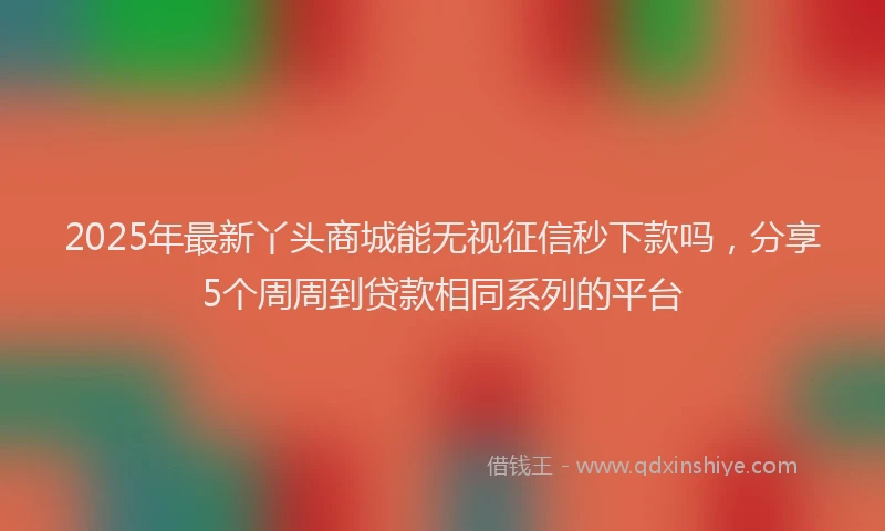 2025年最新丫头商城能无视征信秒下款吗，分享5个周周到贷款相同系列的平台