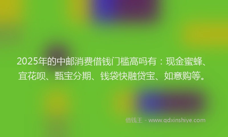 2025年的中邮消费借钱门槛高吗有：现金蜜蜂、宜花呗、甄宝分期、钱袋快融贷宝、如意购等。