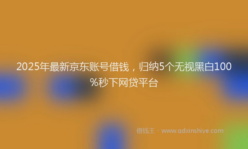 2025年最新京东账号借钱，归纳5个无视黑白100%秒下网贷平台