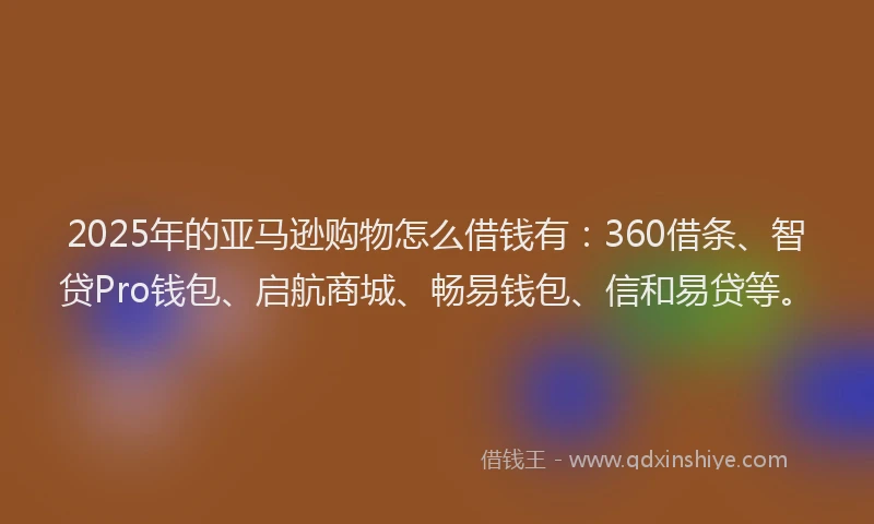 2025年的亚马逊购物怎么借钱有：360借条、智贷Pro钱包、启航商城、畅易钱包、信和易贷等。