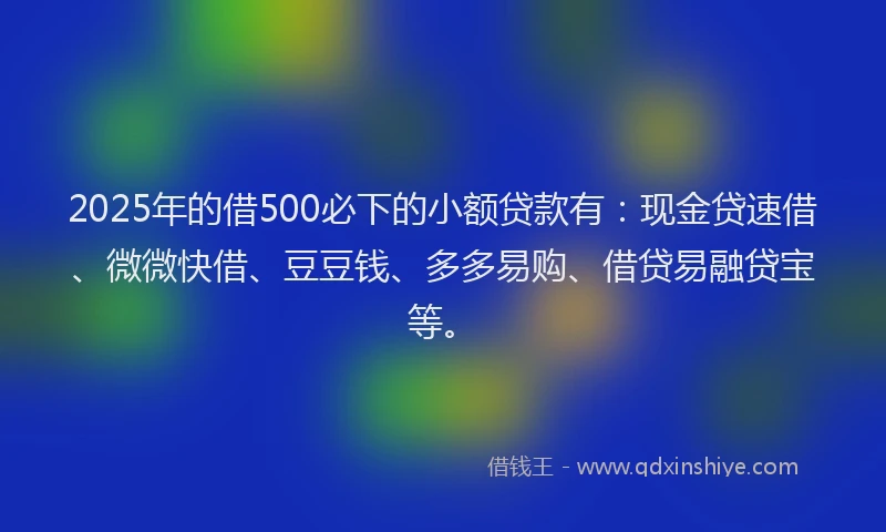 2025年的借500必下的小额贷款有：现金贷速借、微微快借、豆豆钱、多多易购、借贷易融贷宝等。