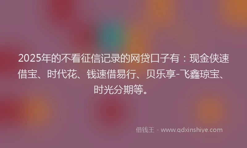 2025年的不看征信记录的网贷口子有：现金侠速借宝、时代花、钱速借易行、贝乐享-飞鑫琼宝、时光分期等。