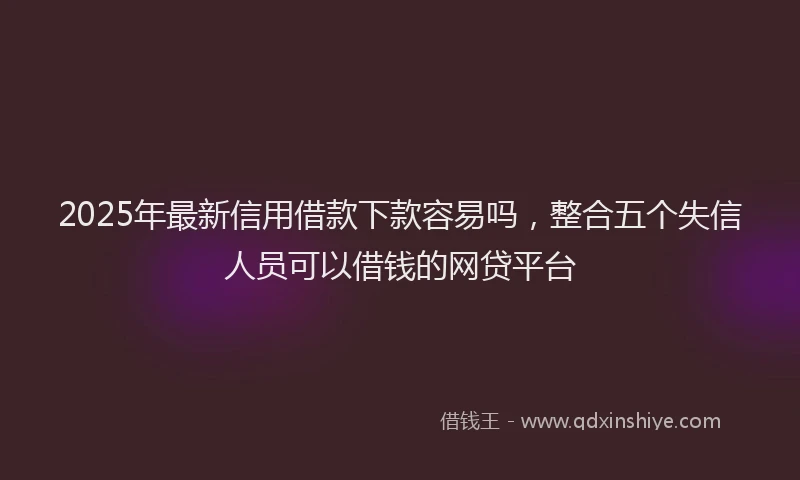 2025年最新信用借款下款容易吗，整合五个失信人员可以借钱的网贷平台