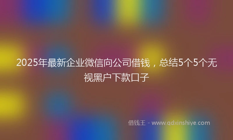 2025年最新企业微信向公司借钱，总结5个5个无视黑户下款口子