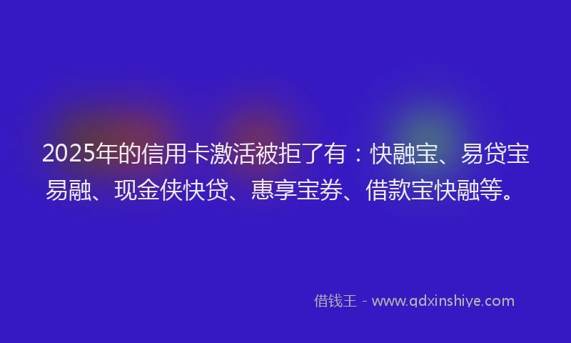 2025年的信用卡激活被拒了有：快融宝、易贷宝易融、现金侠快贷、惠享宝券、借款宝快融等。