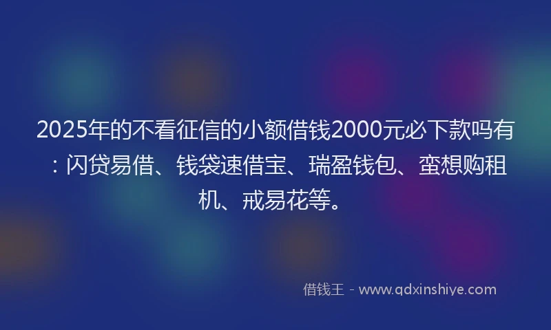2025年的不看征信的小额借钱2000元必下款吗有：闪贷易借、钱袋速借宝、瑞盈钱包、蛮想购租机、戒易花等。