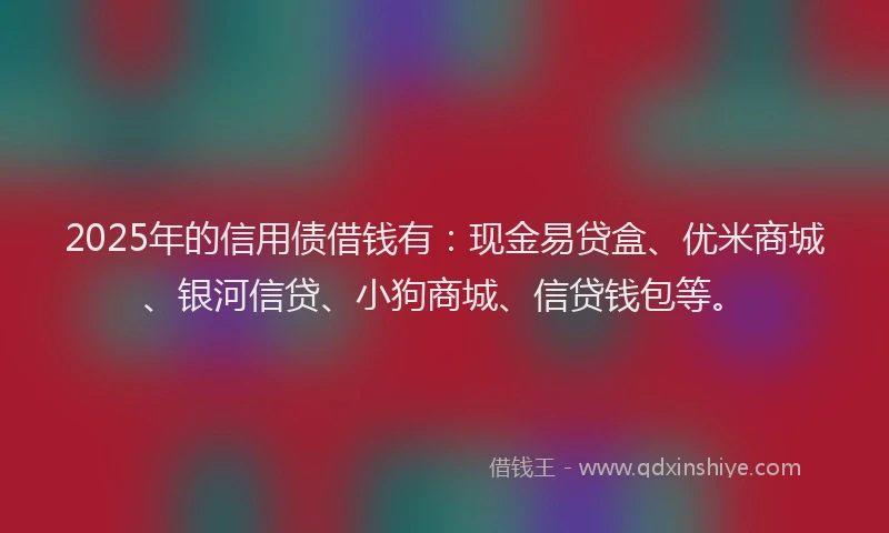 2025年的信用债借钱有：现金易贷盒、优米商城、银河信贷、小狗商城、信贷钱包等。