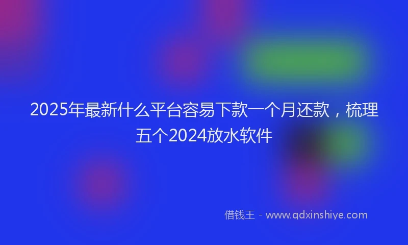 2025年最新什么平台容易下款一个月还款，梳理五个2024放水软件
