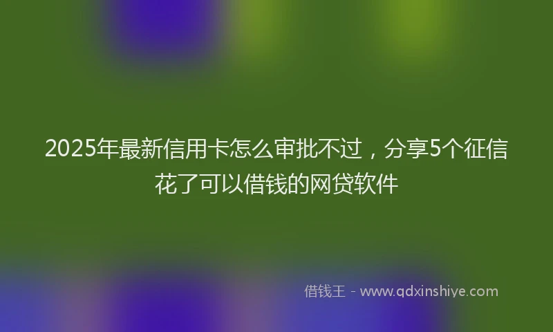 2025年最新信用卡怎么审批不过，分享5个征信花了可以借钱的网贷软件