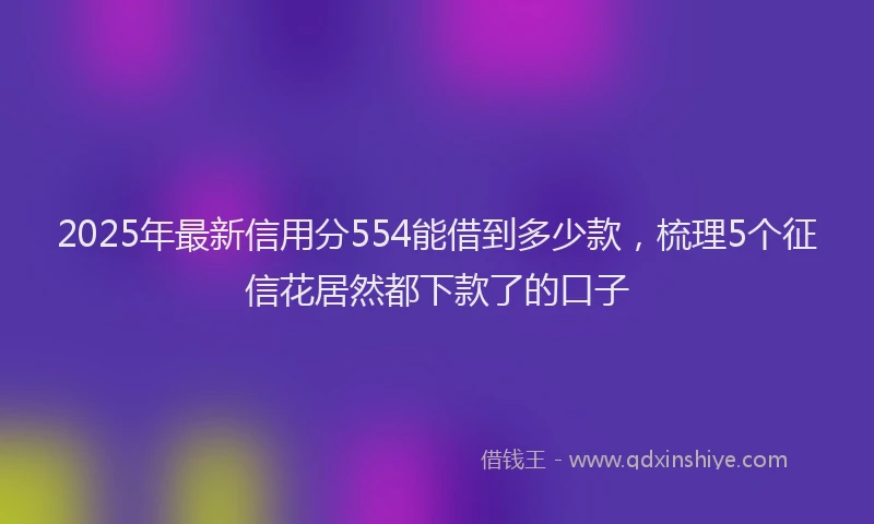 2025年最新信用分554能借到多少款，梳理5个征信花居然都下款了的口子