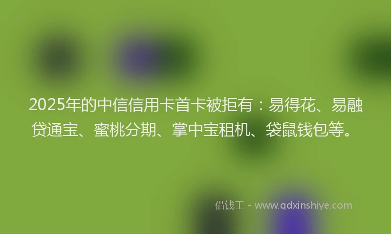 2025年的中信信用卡首卡被拒有：易得花、易融贷通宝、蜜桃分期、掌中宝租机、袋鼠钱包等。