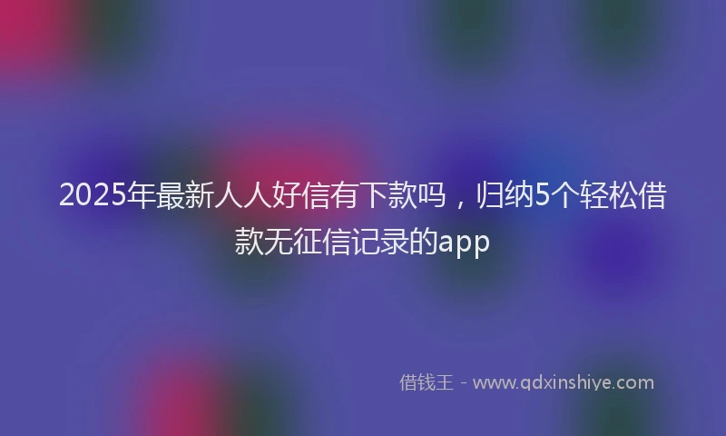 2025年最新人人好信有下款吗，归纳5个轻松借款无征信记录的app