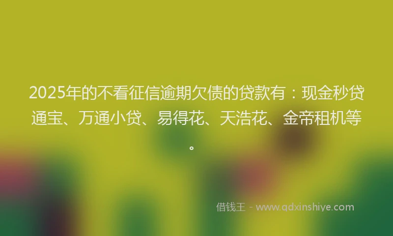 2025年的不看征信逾期欠债的贷款有：现金秒贷通宝、万通小贷、易得花、天浩花、金帝租机等。