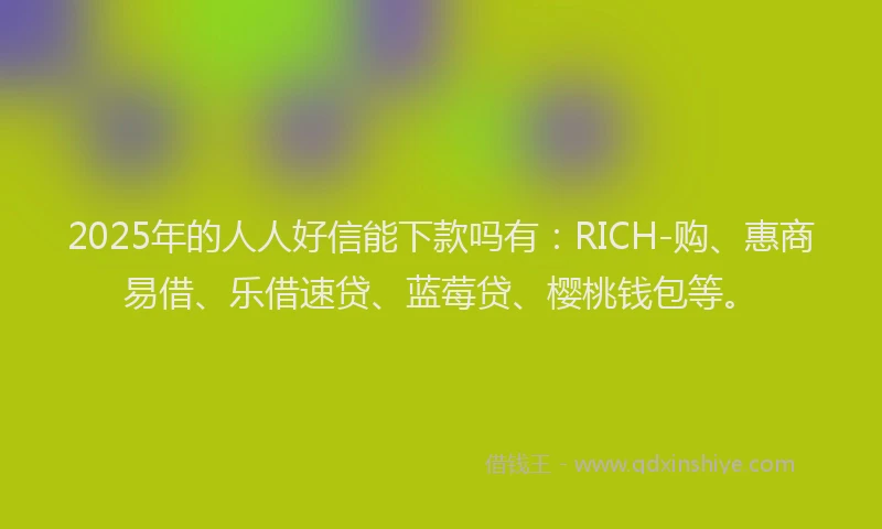 2025年的人人好信能下款吗有：RICH-购、惠商易借、乐借速贷、蓝莓贷、樱桃钱包等。