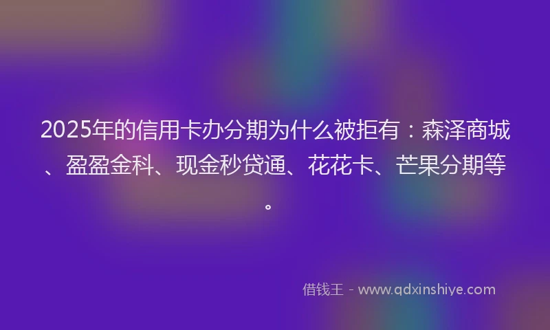 2025年的信用卡办分期为什么被拒有：森泽商城、盈盈金科、现金秒贷通、花花卡、芒果分期等。