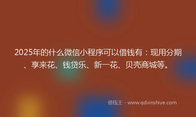 2025年的什么微信小程序可以借钱有：现用分期、享来花、钱贷乐、新一花、贝壳商城等。