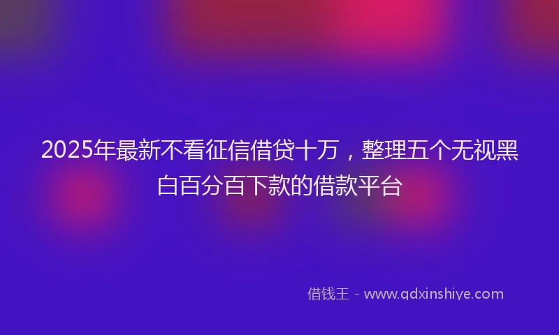 2025年最新不看征信借贷十万，整理五个无视黑白百分百下款的借款平台