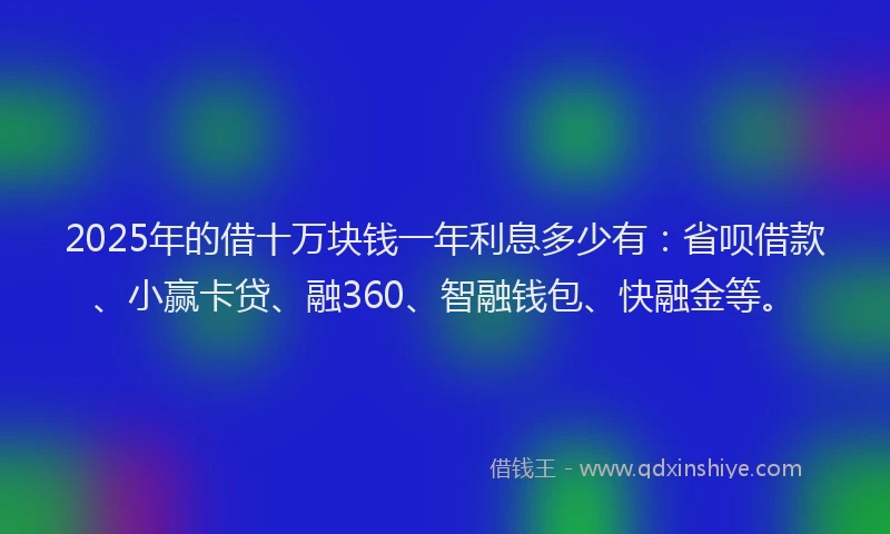 2025年的借十万块钱一年利息多少有：省呗借款、小赢卡贷、融360、智融钱包、快融金等。