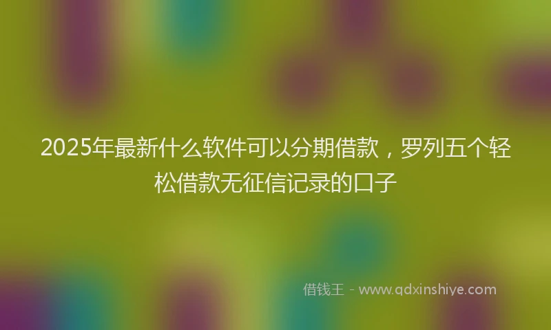 2025年最新什么软件可以分期借款，罗列五个轻松借款无征信记录的口子