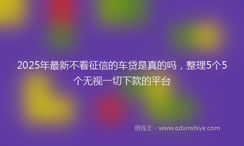 2025年最新不看征信的车贷是真的吗，整理5个5个无视一切下款的平台