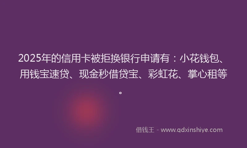 2025年的信用卡被拒换银行申请有：小花钱包、用钱宝速贷、现金秒借贷宝、彩虹花、掌心租等。