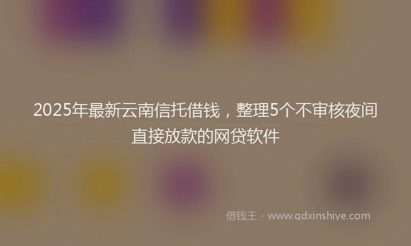 2025年最新云南信托借钱，整理5个不审核夜间直接放款的网贷软件