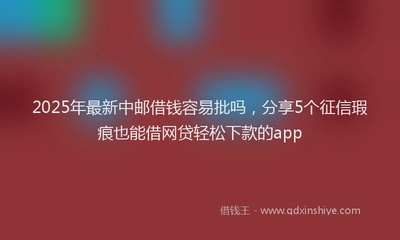 2025年最新中邮借钱容易批吗，分享5个征信瑕疵也能借网贷轻松下款的app