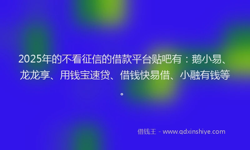 2025年的不看征信的借款平台贴吧有：鹅小易、龙龙享、用钱宝速贷、借钱快易借、小融有钱等。