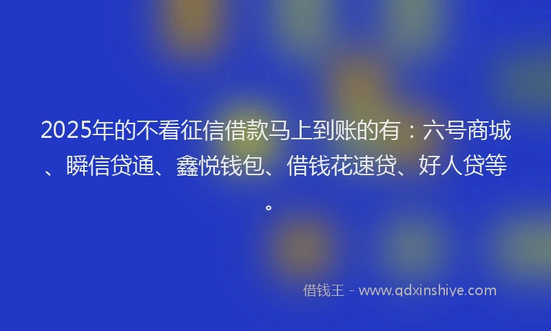 2025年的不看征信借款马上到账的有：六号商城、瞬信贷通、鑫悦钱包、借钱花速贷、好人贷等。