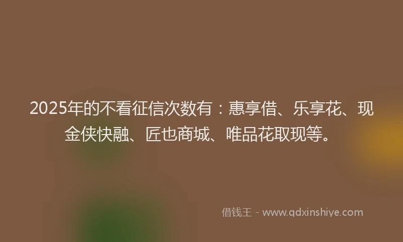 2025年的不看征信次数有：惠享借、乐享花、现金侠快融、匠也商城、唯品花取现等。