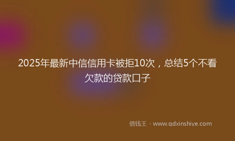 2025年最新中信信用卡被拒10次，总结5个不看欠款的贷款口子