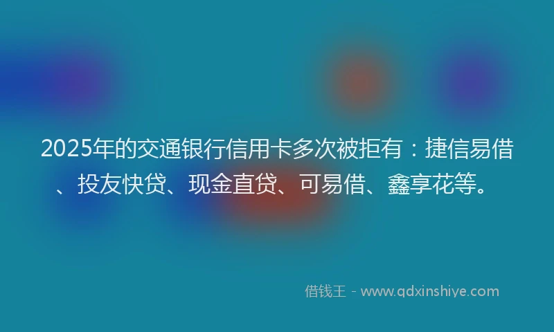 2025年的交通银行信用卡多次被拒有：捷信易借、投友快贷、现金直贷、可易借、鑫享花等。