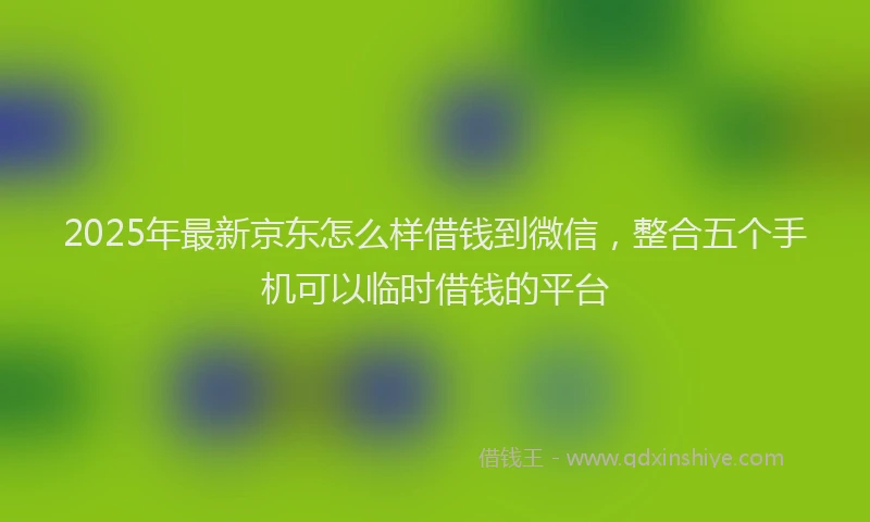 2025年最新京东怎么样借钱到微信，整合五个手机可以临时借钱的平台