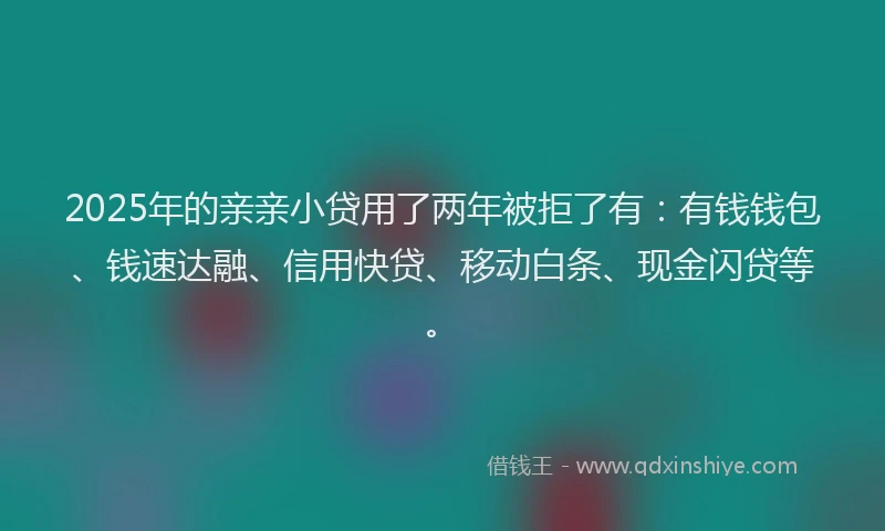 2025年的亲亲小贷用了两年被拒了有：有钱钱包、钱速达融、信用快贷、移动白条、现金闪贷等。