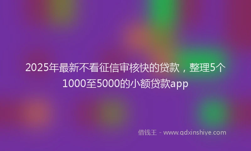 2025年最新不看征信审核快的贷款，整理5个1000至5000的小额贷款app